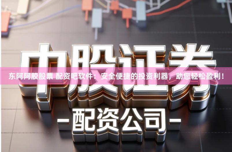 东阿阿胶股票 配资吧软件：安全便捷的投资利器，助您轻松盈利！