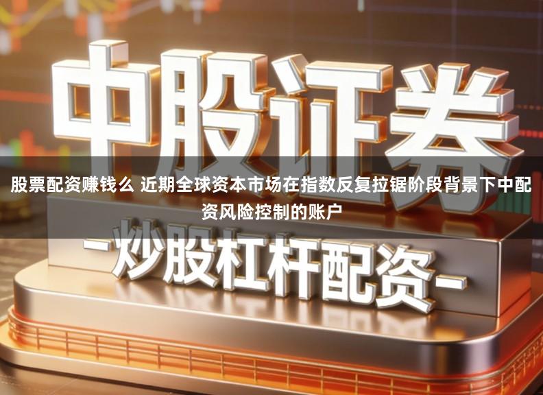 股票配资赚钱么 近期全球资本市场在指数反复拉锯阶段背景下中配资风险控制的账户