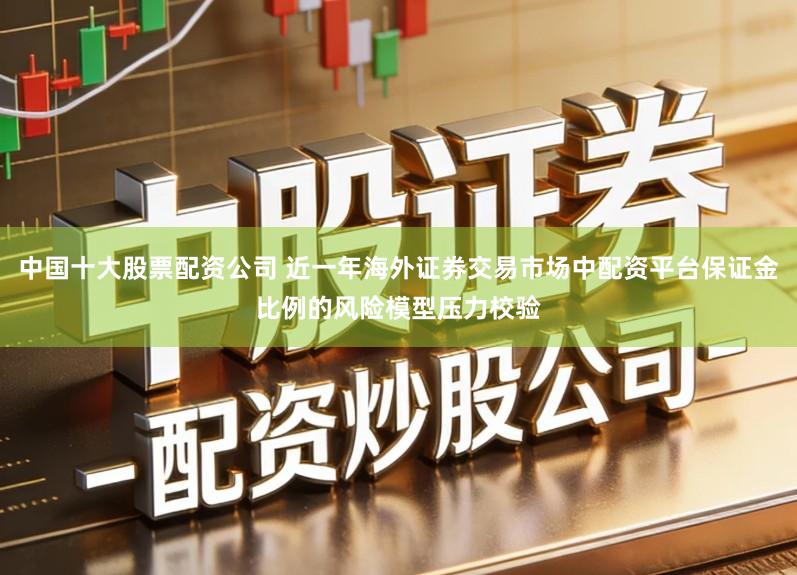 中国十大股票配资公司 近一年海外证券交易市场中配资平台保证金比例的风险模型压力校验
