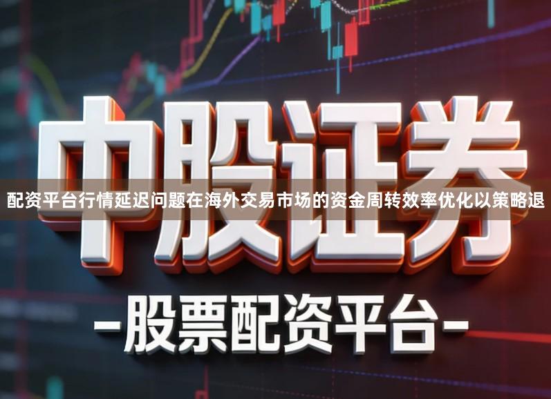 配资平台行情延迟问题在海外交易市场的资金周转效率优化以策略退