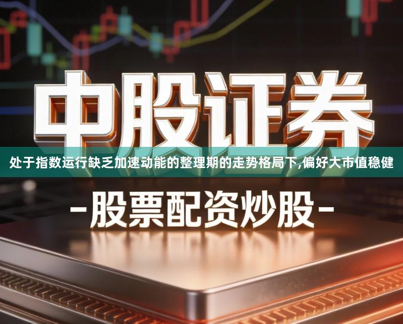 处于指数运行缺乏加速动能的整理期的走势格局下,偏好大市值稳健