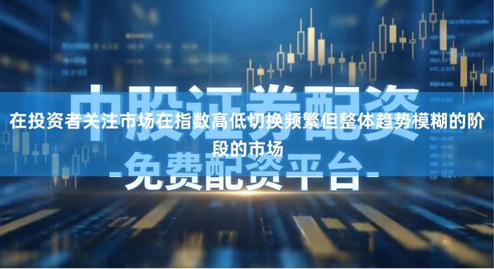 在投资者关注市场在指数高低切换频繁但整体趋势模糊的阶段的市场